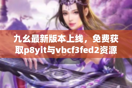 九幺最新版本上线，免费获取p8yit与vbcf3fed2资源解析