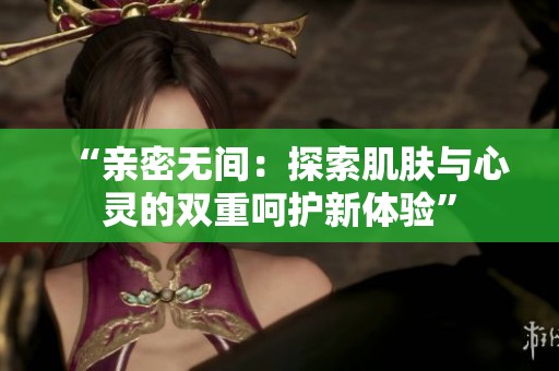 “亲密无间：探索肌肤与心灵的双重呵护新体验”