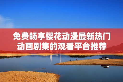 免费畅享樱花动漫最新热门动画剧集的观看平台推荐