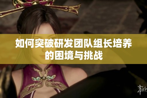 如何突破研发团队组长培养的困境与挑战