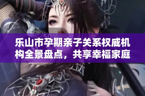乐山市孕期亲子关系权威机构全景盘点，共享幸福家庭之路