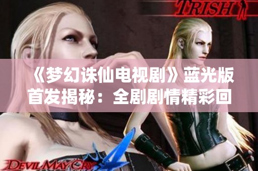 《梦幻诛仙电视剧》蓝光版首发揭秘：全剧剧情精彩回顾与分析