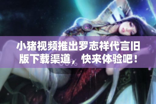 小猪视频推出罗志祥代言旧版下载渠道，快来体验吧！