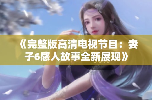《完整版高清电视节目：妻子6感人故事全新展现》