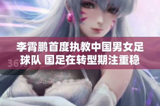 李霄鹏首度执教中国男女足球队 国足在转型期注重稳定性