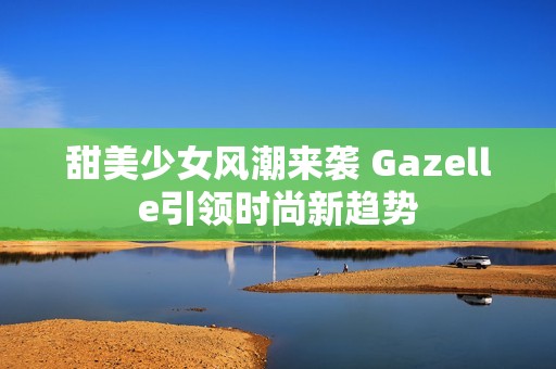 甜美少女风潮来袭 Gazelle引领时尚新趋势