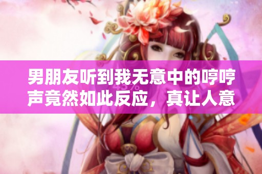 男朋友听到我无意中的哼哼声竟然如此反应，真让人意外