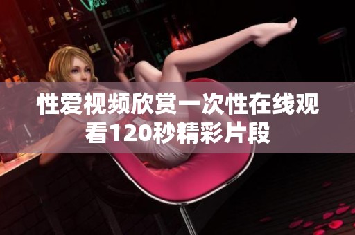 性爱视频欣赏一次性在线观看120秒精彩片段