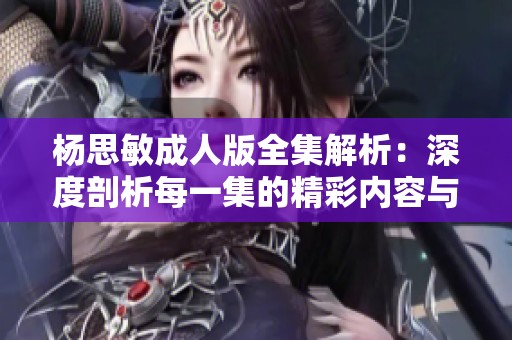 杨思敏成人版全集解析：深度剖析每一集的精彩内容与主题