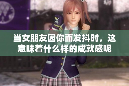 当女朋友因你而发抖时，这意味着什么样的成就感呢