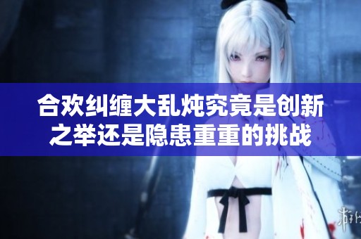 合欢纠缠大乱炖究竟是创新之举还是隐患重重的挑战