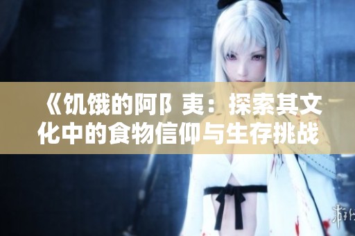 《饥饿的阿阝夷：探索其文化中的食物信仰与生存挑战》