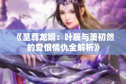 《至尊龙婿：叶辰与萧初然的爱恨情仇全解析》