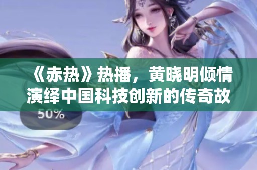 《赤热》热播，黄晓明倾情演绎中国科技创新的传奇故事