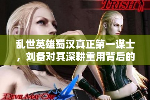 乱世英雄蜀汉真正第一谋士，刘备对其深耕重用背后的故事