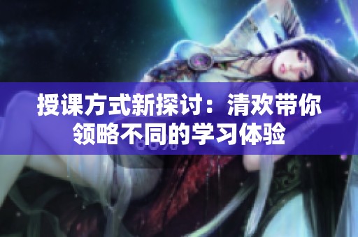 授课方式新探讨：清欢带你领略不同的学习体验