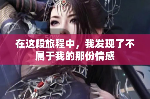 在这段旅程中，我发现了不属于我的那份情感