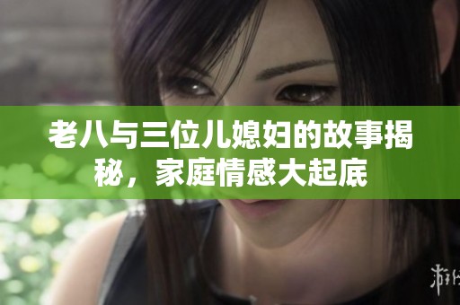 老八与三位儿媳妇的故事揭秘，家庭情感大起底
