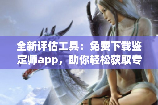 全新评估工具：免费下载鉴定师app，助你轻松获取专业鉴定服务