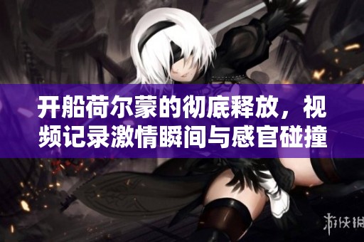 开船荷尔蒙的彻底释放，视频记录激情瞬间与感官碰撞