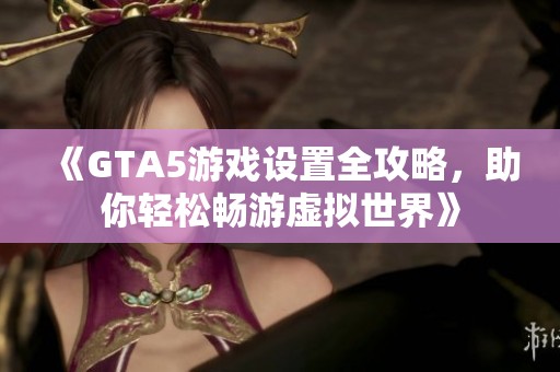 《GTA5游戏设置全攻略，助你轻松畅游虚拟世界》