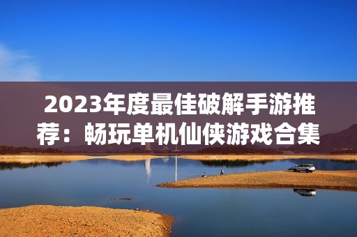 2023年度最佳破解手游推荐：畅玩单机仙侠游戏合集