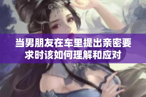 当男朋友在车里提出亲密要求时该如何理解和应对