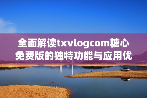 全面解读txvlogcom糖心免费版的独特功能与应用优势