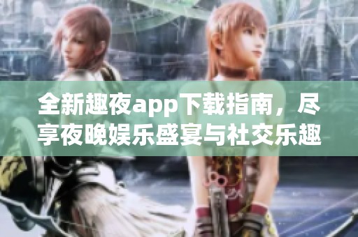 全新趣夜app下载指南，尽享夜晚娱乐盛宴与社交乐趣
