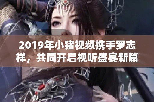 2019年小猪视频携手罗志祥，共同开启视听盛宴新篇章