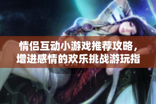 情侣互动小游戏推荐攻略，增进感情的欢乐挑战游玩指南