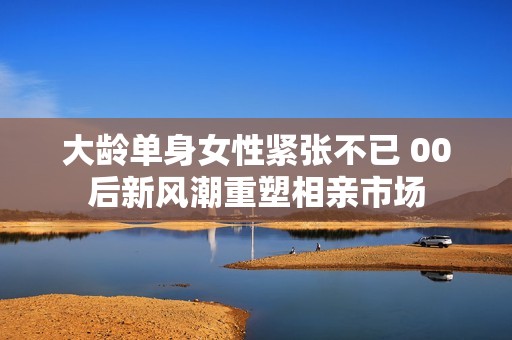大龄单身女性紧张不已 00后新风潮重塑相亲市场