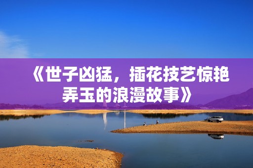 《世子凶猛，插花技艺惊艳弄玉的浪漫故事》