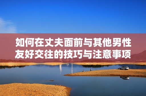 如何在丈夫面前与其他男性友好交往的技巧与注意事项
