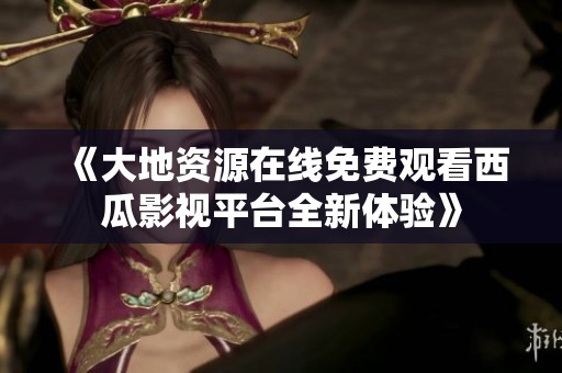 《大地资源在线免费观看西瓜影视平台全新体验》