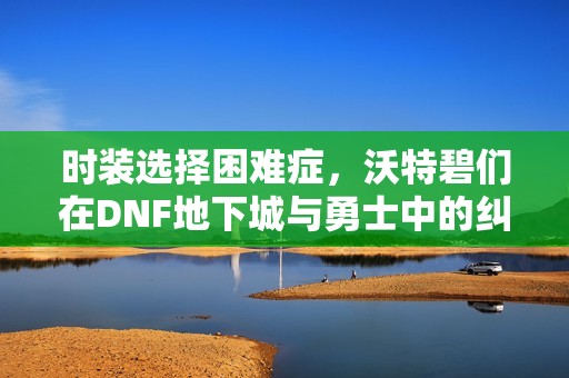 时装选择困难症，沃特碧们在DNF地下城与勇士中的纠结与探索