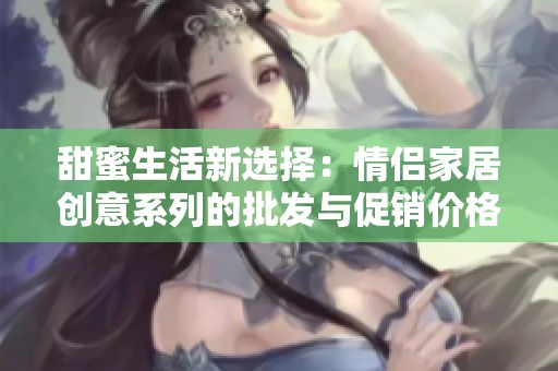 甜蜜生活新选择：情侣家居创意系列的批发与促销价格揭秘