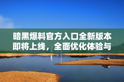 暗黑爆料官方入口全新版本即将上线，全面优化体验与功能