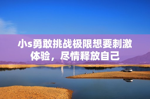 小s勇敢挑战极限想要刺激体验，尽情释放自己