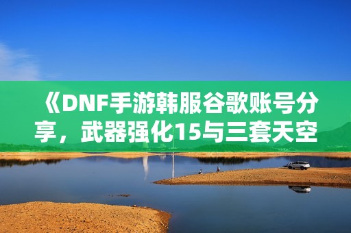 《DNF手游韩服谷歌账号分享，武器强化15与三套天空装备攻略》