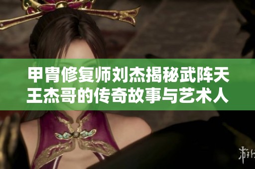 甲胄修复师刘杰揭秘武阵天王杰哥的传奇故事与艺术人生