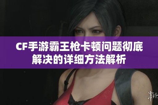 CF手游霸王枪卡顿问题彻底解决的详细方法解析