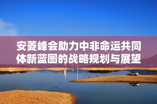 安菱峰会助力中非命运共同体新蓝图的战略规划与展望