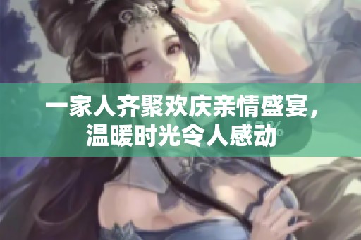 一家人齐聚欢庆亲情盛宴，温暖时光令人感动