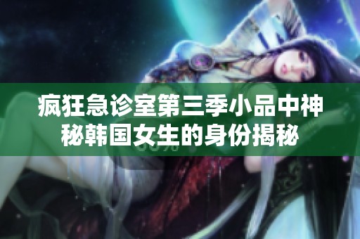 疯狂急诊室第三季小品中神秘韩国女生的身份揭秘
