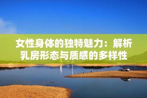女性身体的独特魅力：解析乳房形态与质感的多样性