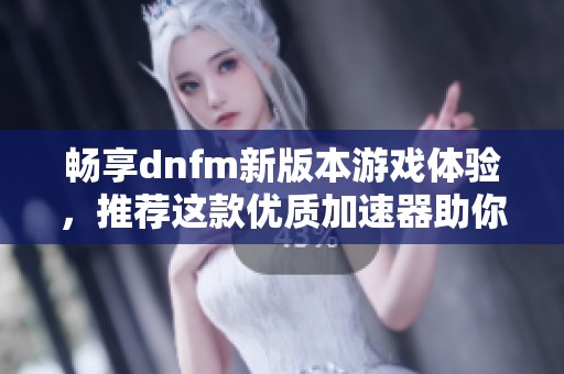 畅享dnfm新版本游戏体验，推荐这款优质加速器助你飞速畅玩