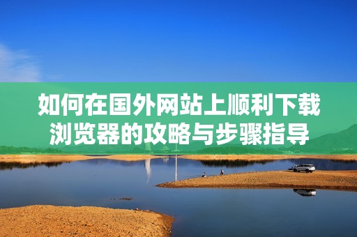 如何在国外网站上顺利下载浏览器的攻略与步骤指导