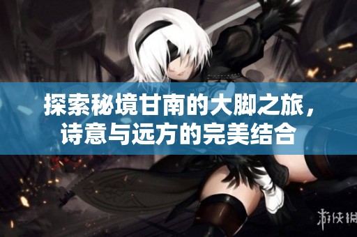 探索秘境甘南的大脚之旅，诗意与远方的完美结合