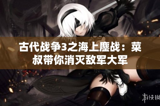 古代战争3之海上鏖战：菜叔带你消灭敌军大军